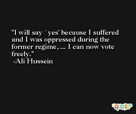 I will say `yes' because I suffered and I was oppressed during the former regime, ... I can now vote freely. -Ali Hussein