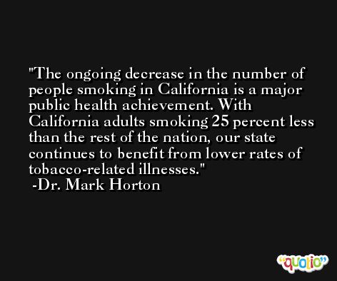 The ongoing decrease in the number of people smoking in California is a major public health achievement. With California adults smoking 25 percent less than the rest of the nation, our state continues to benefit from lower rates of tobacco-related illnesses. -Dr. Mark Horton