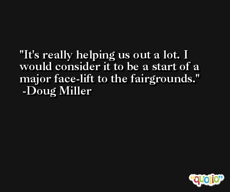 It's really helping us out a lot. I would consider it to be a start of a major face-lift to the fairgrounds. -Doug Miller