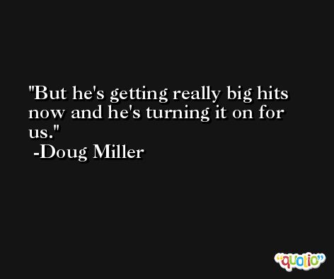But he's getting really big hits now and he's turning it on for us. -Doug Miller