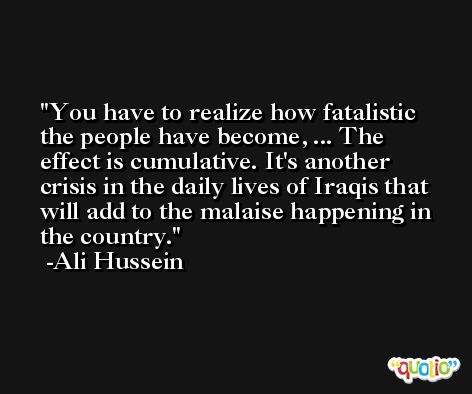 You have to realize how fatalistic the people have become, ... The effect is cumulative. It's another crisis in the daily lives of Iraqis that will add to the malaise happening in the country. -Ali Hussein