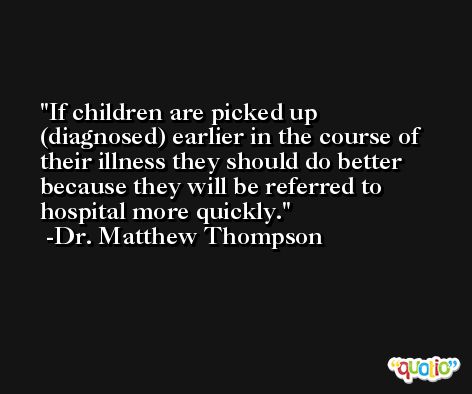 If children are picked up (diagnosed) earlier in the course of their illness they should do better because they will be referred to hospital more quickly. -Dr. Matthew Thompson