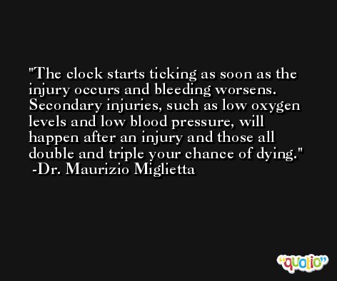 The clock starts ticking as soon as the injury occurs and bleeding worsens. Secondary injuries, such as low oxygen levels and low blood pressure, will happen after an injury and those all double and triple your chance of dying. -Dr. Maurizio Miglietta