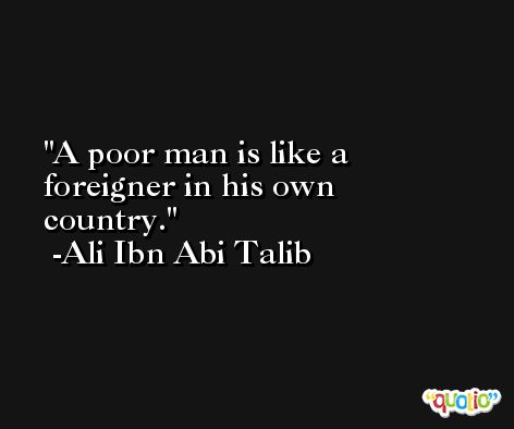 A poor man is like a foreigner in his own country. -Ali Ibn Abi Talib