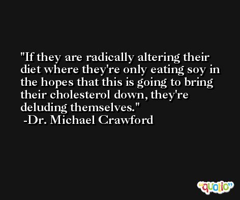 If they are radically altering their diet where they're only eating soy in the hopes that this is going to bring their cholesterol down, they're deluding themselves. -Dr. Michael Crawford