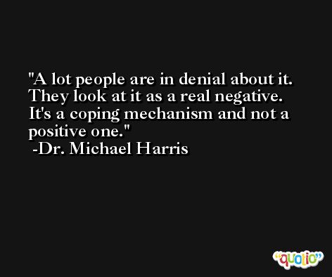 A lot people are in denial about it. They look at it as a real negative. It's a coping mechanism and not a positive one. -Dr. Michael Harris