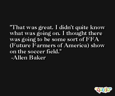 That was great. I didn't quite know what was going on. I thought there was going to be some sort of FFA (Future Farmers of America) show on the soccer field. -Allen Baker
