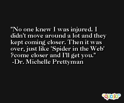 No one knew I was injured. I didn't move around a lot and they kept coming closer. Then it was over, just like 'Spider in the Web' ?come closer and I'll get you. -Dr. Michelle Prettyman