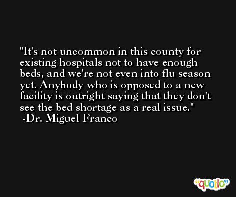 It's not uncommon in this county for existing hospitals not to have enough beds, and we're not even into flu season yet. Anybody who is opposed to a new facility is outright saying that they don't see the bed shortage as a real issue. -Dr. Miguel Franco