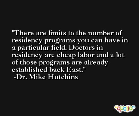 There are limits to the number of residency programs you can have in a particular field. Doctors in residency are cheap labor and a lot of those programs are already established back East. -Dr. Mike Hutchins