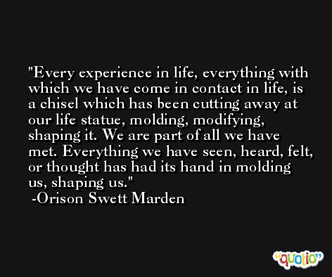 Every experience in life, everything with which we have come in contact in life, is a chisel which has been cutting away at our life statue, molding, modifying, shaping it. We are part of all we have met. Everything we have seen, heard, felt, or thought has had its hand in molding us, shaping us. -Orison Swett Marden