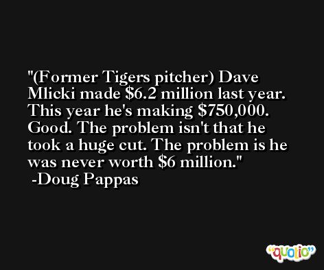 (Former Tigers pitcher) Dave Mlicki made $6.2 million last year. This year he's making $750,000. Good. The problem isn't that he took a huge cut. The problem is he was never worth $6 million. -Doug Pappas