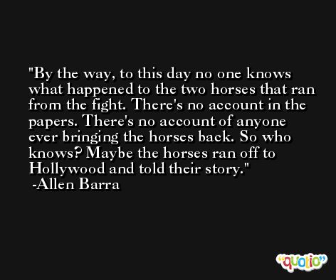By the way, to this day no one knows what happened to the two horses that ran from the fight. There's no account in the papers. There's no account of anyone ever bringing the horses back. So who knows? Maybe the horses ran off to Hollywood and told their story. -Allen Barra