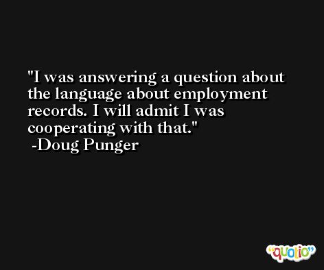 I was answering a question about the language about employment records. I will admit I was cooperating with that. -Doug Punger