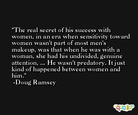 The real secret of his success with women, in an era when sensitivity toward women wasn't part of most men's makeup, was that when he was with a woman, she had his undivided, genuine attention, ... He wasn't predatory. It just kind of happened between women and him. -Doug Ramsey