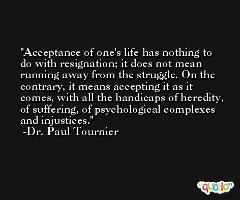 Acceptance of one's life has nothing to do with resignation; it does not mean running away from the struggle. On the contrary, it means accepting it as it comes, with all the handicaps of heredity, of suffering, of psychological complexes and injustices. -Dr. Paul Tournier