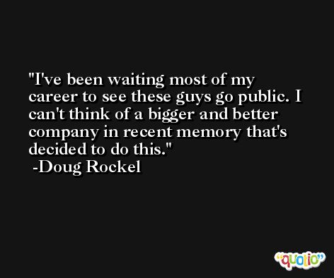 I've been waiting most of my career to see these guys go public. I can't think of a bigger and better company in recent memory that's decided to do this. -Doug Rockel