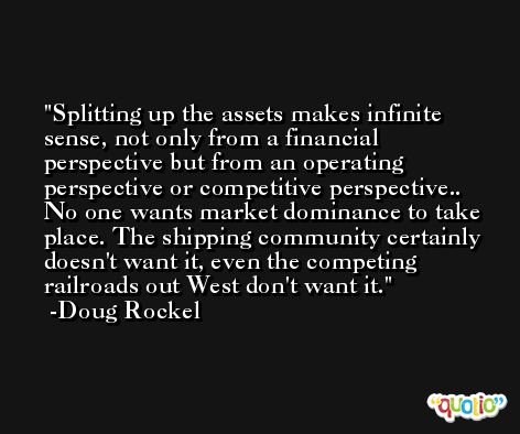 Splitting up the assets makes infinite sense, not only from a financial perspective but from an operating perspective or competitive perspective.. No one wants market dominance to take place. The shipping community certainly doesn't want it, even the competing railroads out West don't want it. -Doug Rockel