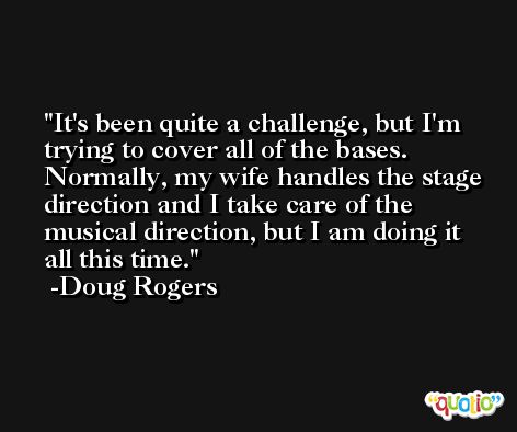 It's been quite a challenge, but I'm trying to cover all of the bases. Normally, my wife handles the stage direction and I take care of the musical direction, but I am doing it all this time. -Doug Rogers
