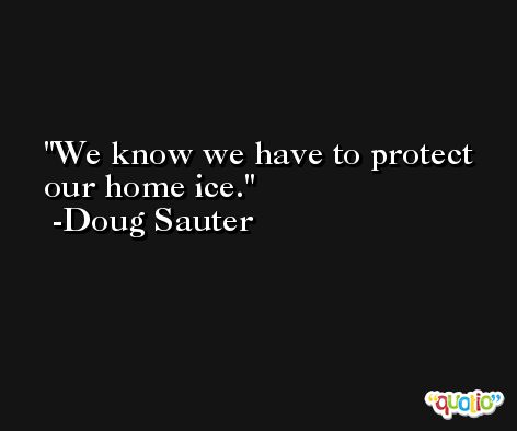 We know we have to protect our home ice. -Doug Sauter