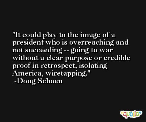 It could play to the image of a president who is overreaching and not succeeding -- going to war without a clear purpose or credible proof in retrospect, isolating America, wiretapping. -Doug Schoen