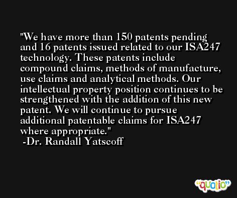 We have more than 150 patents pending and 16 patents issued related to our ISA247 technology. These patents include compound claims, methods of manufacture, use claims and analytical methods. Our intellectual property position continues to be strengthened with the addition of this new patent. We will continue to pursue additional patentable claims for ISA247 where appropriate. -Dr. Randall Yatscoff