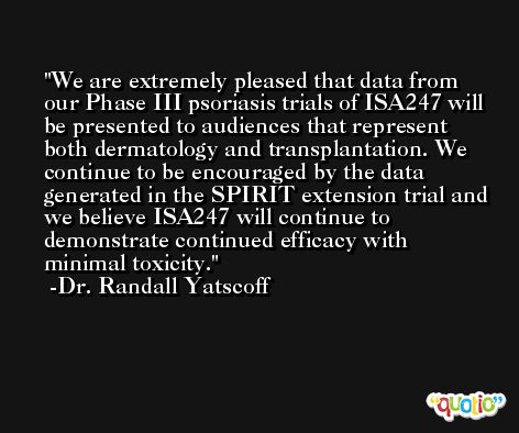 We are extremely pleased that data from our Phase III psoriasis trials of ISA247 will be presented to audiences that represent both dermatology and transplantation. We continue to be encouraged by the data generated in the SPIRIT extension trial and we believe ISA247 will continue to demonstrate continued efficacy with minimal toxicity. -Dr. Randall Yatscoff