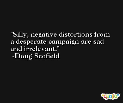 Silly, negative distortions from a desperate campaign are sad and irrelevant. -Doug Scofield