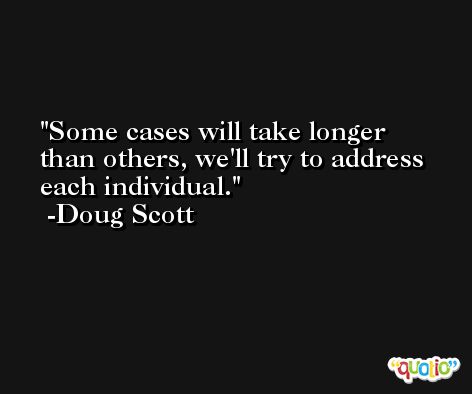 Some cases will take longer than others, we'll try to address each individual. -Doug Scott