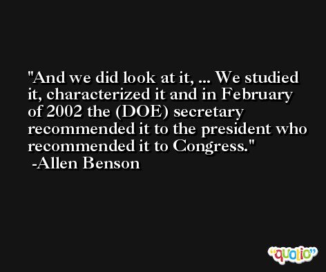 And we did look at it, ... We studied it, characterized it and in February of 2002 the (DOE) secretary recommended it to the president who recommended it to Congress. -Allen Benson