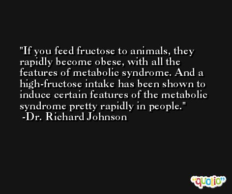 If you feed fructose to animals, they rapidly become obese, with all the features of metabolic syndrome. And a high-fructose intake has been shown to induce certain features of the metabolic syndrome pretty rapidly in people. -Dr. Richard Johnson