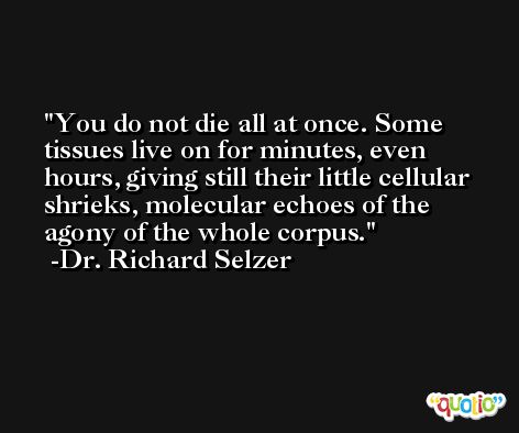 You do not die all at once. Some tissues live on for minutes, even hours, giving still their little cellular shrieks, molecular echoes of the agony of the whole corpus. -Dr. Richard Selzer
