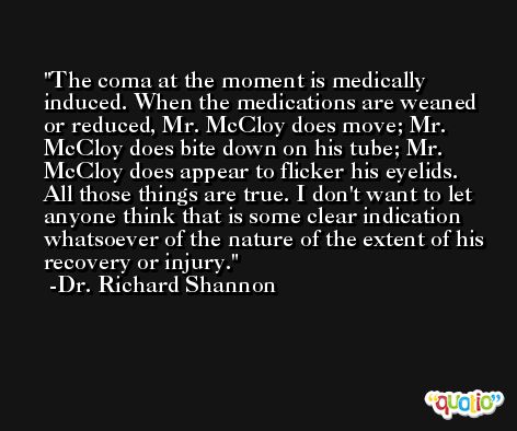 The coma at the moment is medically induced. When the medications are weaned or reduced, Mr. McCloy does move; Mr. McCloy does bite down on his tube; Mr. McCloy does appear to flicker his eyelids. All those things are true. I don't want to let anyone think that is some clear indication whatsoever of the nature of the extent of his recovery or injury. -Dr. Richard Shannon
