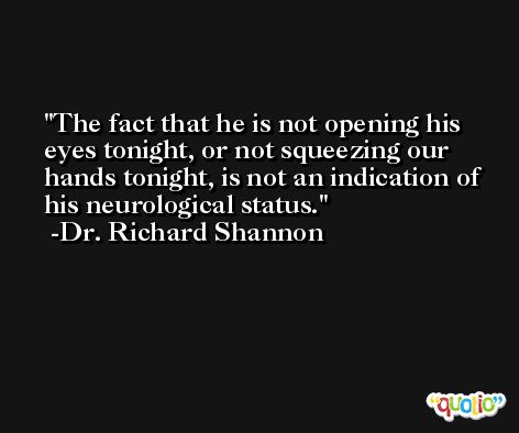 The fact that he is not opening his eyes tonight, or not squeezing our hands tonight, is not an indication of his neurological status. -Dr. Richard Shannon