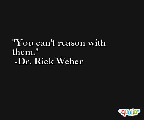 You can't reason with them. -Dr. Rick Weber