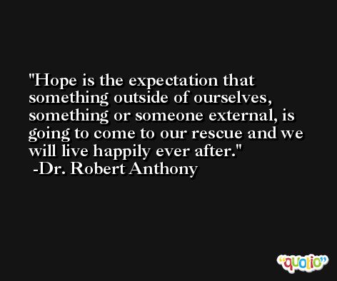 Hope is the expectation that something outside of ourselves, something or someone external, is going to come to our rescue and we will live happily ever after. -Dr. Robert Anthony
