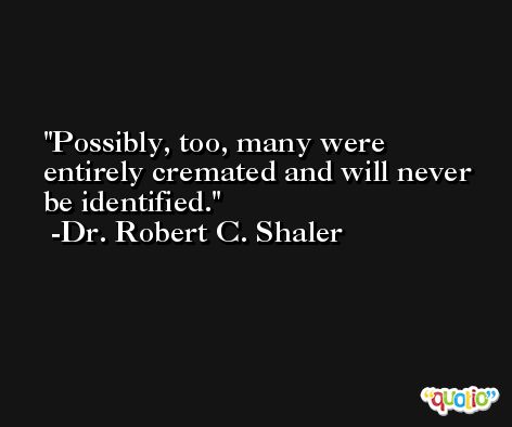 Possibly, too, many were entirely cremated and will never be identified. -Dr. Robert C. Shaler
