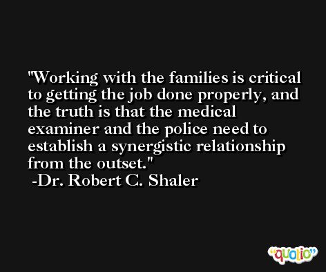 Working with the families is critical to getting the job done properly, and the truth is that the medical examiner and the police need to establish a synergistic relationship from the outset. -Dr. Robert C. Shaler