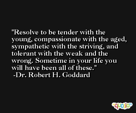 Resolve to be tender with the young, compassionate with the aged, sympathetic with the striving, and tolerant with the weak and the wrong. Sometime in your life you will have been all of these. -Dr. Robert H. Goddard