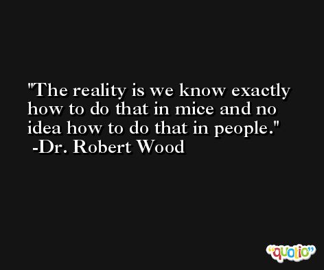 The reality is we know exactly how to do that in mice and no idea how to do that in people. -Dr. Robert Wood