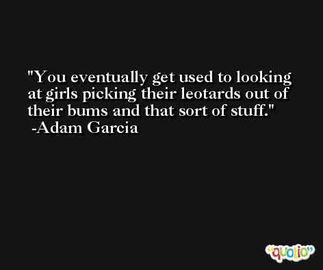 You eventually get used to looking at girls picking their leotards out of their bums and that sort of stuff. -Adam Garcia
