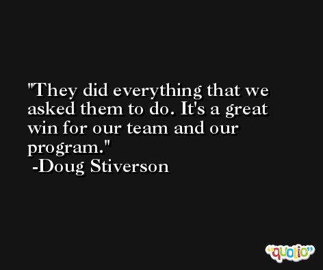 They did everything that we asked them to do. It's a great win for our team and our program. -Doug Stiverson