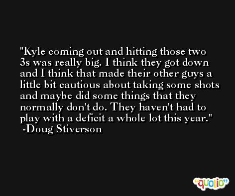 Kyle coming out and hitting those two 3s was really big. I think they got down and I think that made their other guys a little bit cautious about taking some shots and maybe did some things that they normally don't do. They haven't had to play with a deficit a whole lot this year. -Doug Stiverson