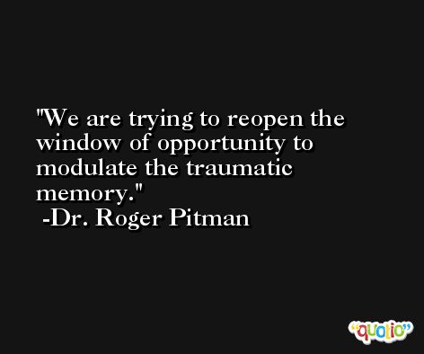 We are trying to reopen the window of opportunity to modulate the traumatic memory. -Dr. Roger Pitman