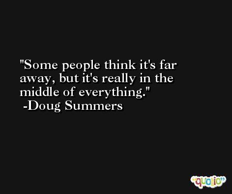 Some people think it's far away, but it's really in the middle of everything. -Doug Summers
