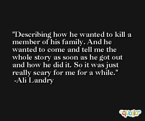 Describing how he wanted to kill a member of his family. And he wanted to come and tell me the whole story as soon as he got out and how he did it. So it was just really scary for me for a while. -Ali Landry