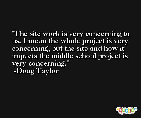 The site work is very concerning to us. I mean the whole project is very concerning, but the site and how it impacts the middle school project is very concerning. -Doug Taylor