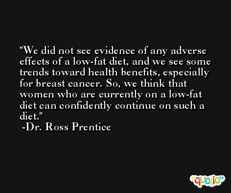 We did not see evidence of any adverse effects of a low-fat diet, and we see some trends toward health benefits, especially for breast cancer. So, we think that women who are currently on a low-fat diet can confidently continue on such a diet. -Dr. Ross Prentice