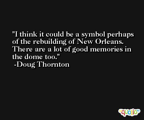 I think it could be a symbol perhaps of the rebuilding of New Orleans. There are a lot of good memories in the dome too. -Doug Thornton