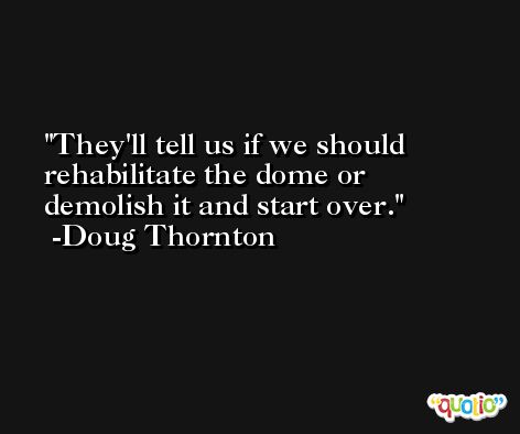 They'll tell us if we should rehabilitate the dome or demolish it and start over. -Doug Thornton